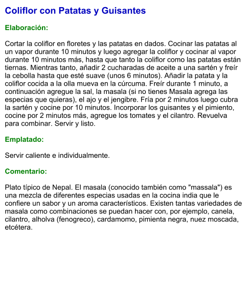 Coliflor con Patatas y Guisantes  Elaboración:  Cortar la coliflor en floretes y las patatas en dados. Cocinar las patatas al un vapor durante 10 minutos y luego agregar la coliflor y cocinar al vapor durante 10 minutos más, hasta que tanto la coliflor como las patatas están tiernas. Mientras tanto, añadir 2 cucharadas de aceite a una sartén y freír la cebolla hasta que esté suave (unos 6 minutos). Añadir la patata y la coliflor cocida a la olla mueva en la cúrcuma. Freír durante 1 minuto, a continuación agregue la sal, la masala (si no tienes Masala agrega las especias que quieras), el ajo y el jengibre. Fría por 2 minutos luego cubra la sartén y cocine por 10 minutos. Incorporar los guisantes y el pimiento, cocine por 2 minutos más, agregue los tomates y el cilantro. Revuelva para combinar. Servir y listo.   Emplatado:  Servir caliente e individualmente.    Comentario:  Plato típico de Nepal. El masala (conocido también como "massala") es una mezcla de diferentes especias usadas en la cocina india que le confiere un sabor y un aroma característicos. Existen tantas variedades de masala como combinaciones se puedan hacer con, por ejemplo, canela, cilantro, alholva (fenogreco), cardamomo, pimienta negra, nuez moscada, etcétera.