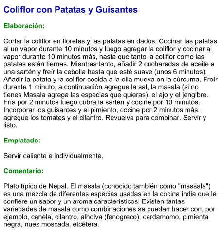 Coliflor con Patatas y Guisantes  Elaboración:  Cortar la coliflor en floretes y las patatas en dados. Cocinar las patatas al un vapor durante 10 minutos y luego agregar la coliflor y cocinar al vapor durante 10 minutos más, hasta que tanto la coliflor como las patatas están tiernas. Mientras tanto, añadir 2 cucharadas de aceite a una sartén y freír la cebolla hasta que esté suave (unos 6 minutos). Añadir la patata y la coliflor cocida a la olla mueva en la cúrcuma. Freír durante 1 minuto, a continuación agregue la sal, la masala (si no tienes Masala agrega las especias que quieras), el ajo y el jengibre. Fría por 2 minutos luego cubra la sartén y cocine por 10 minutos. Incorporar los guisantes y el pimiento, cocine por 2 minutos más, agregue los tomates y el cilantro. Revuelva para combinar. Servir y listo.   Emplatado:  Servir caliente e individualmente.    Comentario:  Plato típico de Nepal. El masala (conocido también como "massala") es una mezcla de diferentes especias usadas en la cocina india que le confiere un sabor y un aroma característicos. Existen tantas variedades de masala como combinaciones se puedan hacer con, por ejemplo, canela, cilantro, alholva (fenogreco), cardamomo, pimienta negra, nuez moscada, etcétera.