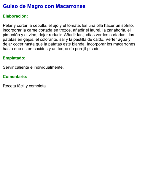 Guiso de Magro con Macarrones  Elaboración:  Pelar y cortar la cebolla, el ajo y el tomate. En una olla hacer un sofrito, incorporar la carne cortada en trozos, añadir el laurel, la zanahoria, el pimentón y el vino, dejar reducir. Añadir las judías verdes cortadas , las patatas en gajos, el colorante, sal y la pastilla de caldo. Verter agua y dejar cocer hasta que la patatas este blanda. Incorporar los macarrones hasta que estén cocidos y un toque de perejil picado.  Emplatado:  Servir caliente e individualmente.    Comentario:  Receta fácil y completa