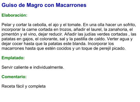 Guiso de Magro con Macarrones  Elaboración:  Pelar y cortar la cebolla, el ajo y el tomate. En una olla hacer un sofrito, incorporar la carne cortada en trozos, añadir el laurel, la zanahoria, el pimentón y el vino, dejar reducir. Añadir las judías verdes cortadas , las patatas en gajos, el colorante, sal y la pastilla de caldo. Verter agua y dejar cocer hasta que la patatas este blanda. Incorporar los macarrones hasta que estén cocidos y un toque de perejil picado.  Emplatado:  Servir caliente e individualmente.    Comentario:  Receta fácil y completa