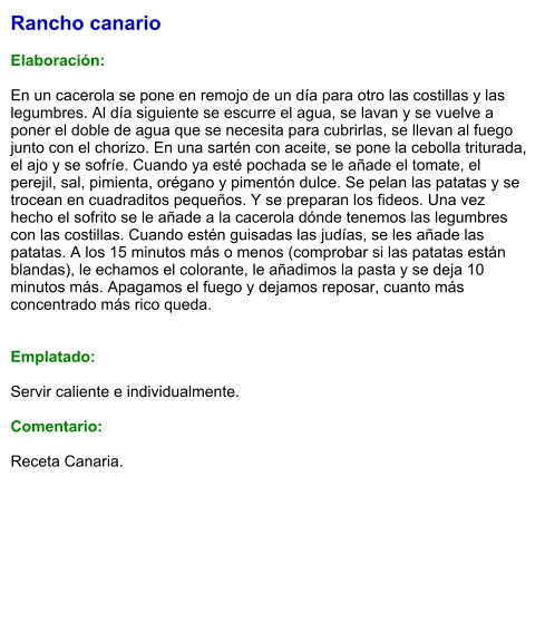 Rancho canario  Elaboración:  En un cacerola se pone en remojo de un día para otro las costillas y las legumbres. Al día siguiente se escurre el agua, se lavan y se vuelve a poner el doble de agua que se necesita para cubrirlas, se llevan al fuego junto con el chorizo. En una sartén con aceite, se pone la cebolla triturada, el ajo y se sofríe. Cuando ya esté pochada se le añade el tomate, el perejil, sal, pimienta, orégano y pimentón dulce. Se pelan las patatas y se trocean en cuadraditos pequeños. Y se preparan los fideos. Una vez hecho el sofrito se le añade a la cacerola dónde tenemos las legumbres con las costillas. Cuando estén guisadas las judías, se les añade las patatas. A los 15 minutos más o menos (comprobar si las patatas están blandas), le echamos el colorante, le añadimos la pasta y se deja 10 minutos más. Apagamos el fuego y dejamos reposar, cuanto más concentrado más rico queda.    Emplatado:  Servir caliente e individualmente.    Comentario:  Receta Canaria.
