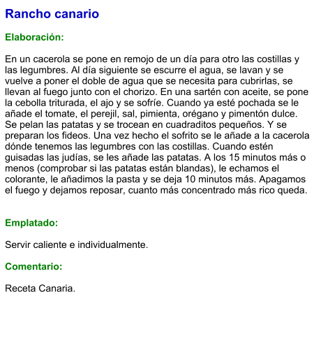 Rancho canario  Elaboración:  En un cacerola se pone en remojo de un día para otro las costillas y las legumbres. Al día siguiente se escurre el agua, se lavan y se vuelve a poner el doble de agua que se necesita para cubrirlas, se llevan al fuego junto con el chorizo. En una sartén con aceite, se pone la cebolla triturada, el ajo y se sofríe. Cuando ya esté pochada se le añade el tomate, el perejil, sal, pimienta, orégano y pimentón dulce. Se pelan las patatas y se trocean en cuadraditos pequeños. Y se preparan los fideos. Una vez hecho el sofrito se le añade a la cacerola dónde tenemos las legumbres con las costillas. Cuando estén guisadas las judías, se les añade las patatas. A los 15 minutos más o menos (comprobar si las patatas están blandas), le echamos el colorante, le añadimos la pasta y se deja 10 minutos más. Apagamos el fuego y dejamos reposar, cuanto más concentrado más rico queda.    Emplatado:  Servir caliente e individualmente.    Comentario:  Receta Canaria.