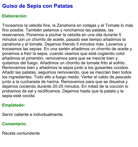 Guiso de Sepia con Patatas  Elaboración:  Troceamos la cebolla fina, la Zanahoria en rodajas y el Tomate lo más fino posible. También pelamos y ronchamos las patatas, las reservamos. Ponemos a pochar la cebolla en una olla durante 5 minutos con un chorrito de aceite, pasado ese tiempo añadimos la zanahoria y el tomate. Dejamos friendo 5 minutos más. Lavamos y troceamos las sepias. En una sartén añadimos un chorrito de aceite y ponemos a freír la sepia, cuando veamos que está cogiendo color añadimos el pimentón, removemos para que se mezcle bien y quitamos del fuego. Añadimos un chorrito de tomate frito al sofrito. Removemos bien y añadimos la sepia junto a los guisantes cocidos. Añadir las patatas, seguimos removiendo, que se mezclen bien todos los ingredientes. Todo ello a fuego medio. Verter el caldo de pescado junto a la cucharada de harina. Removemos para que se disuelva y dejamos cociendo durante 20-25 minutos. En mitad de la cocción lo probamos de sal y rectificamos. Dejamos hasta que la patata y la sepia esté cocida  Emplatado:  Servir caliente e individualmente.    Comentario:  Receta contundente