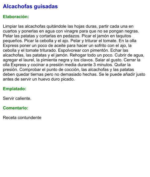 Alcachofas guisadas  Elaboración:  Limpiar las alcachofas quitándole las hojas duras, partir cada una en cuartos y ponerlas en agua con vinagre para que no se pongan negras. Pelar las patatas y cortarlas en pedazos. Picar el jamón en taquitos pequeños. Picar la cebolla y el ajo. Pelar y triturar el tomate. En la olla Express poner un poco de aceite para hacer un sofrito con el ajo, la cebolla y el tomate triturado. Espolvorear con pimentón. Echar las alcachofas, las patatas y el jamón. Rehogar todo un poco. Cubrir de agua, agregar el laurel, la pimienta negra y los clavos. Salar al gusto. Cerrar la olla Express y cocinar a presión media durante 3 minutos. Quitar la presión. Comprobar el punto de cocción, las alcachofas y las patatas deben quedar tiernas pero no demasiado hechas. Se le puede añadir justo antes de servir un huevo duro picado.  Emplatado:  Servir caliente.   Comentario:  Receta contundente