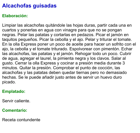 Alcachofas guisadas  Elaboración:  Limpiar las alcachofas quitándole las hojas duras, partir cada una en cuartos y ponerlas en agua con vinagre para que no se pongan negras. Pelar las patatas y cortarlas en pedazos. Picar el jamón en taquitos pequeños. Picar la cebolla y el ajo. Pelar y triturar el tomate. En la olla Express poner un poco de aceite para hacer un sofrito con el ajo, la cebolla y el tomate triturado. Espolvorear con pimentón. Echar las alcachofas, las patatas y el jamón. Rehogar todo un poco. Cubrir de agua, agregar el laurel, la pimienta negra y los clavos. Salar al gusto. Cerrar la olla Express y cocinar a presión media durante 3 minutos. Quitar la presión. Comprobar el punto de cocción, las alcachofas y las patatas deben quedar tiernas pero no demasiado hechas. Se le puede añadir justo antes de servir un huevo duro picado.  Emplatado:  Servir caliente.   Comentario:  Receta contundente