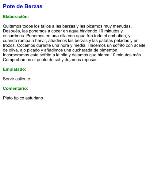Pote de Berzas  Elaboración:  Quitamos todos los tallos a las berzas y las picamos muy menudas. Después, las ponemos a cocer en agua hirviendo 10 minutos y escurrimos. Ponemos en una olla con agua fría todo el embutido, y cuando rompa a hervir, añadimos las berzas y las patatas peladas y en trozos. Cocemos durante una hora y media. Hacemos un sofrito con aceite de oliva, ajo picado y añadimos una cucharada de pimentón. Incorporamos este sofrito a la olla y dejamos que hierva 10 minutos más. · Comprobamos el punto de sal y dejamos reposar.  Emplatado:  Servir caliente.   Comentario:  Plato típico asturiano