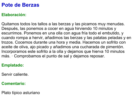 Pote de Berzas  Elaboración:  Quitamos todos los tallos a las berzas y las picamos muy menudas. Después, las ponemos a cocer en agua hirviendo 10 minutos y escurrimos. Ponemos en una olla con agua fría todo el embutido, y cuando rompa a hervir, añadimos las berzas y las patatas peladas y en trozos. Cocemos durante una hora y media. Hacemos un sofrito con aceite de oliva, ajo picado y añadimos una cucharada de pimentón. Incorporamos este sofrito a la olla y dejamos que hierva 10 minutos más. · Comprobamos el punto de sal y dejamos reposar.  Emplatado:  Servir caliente.   Comentario:  Plato típico asturiano