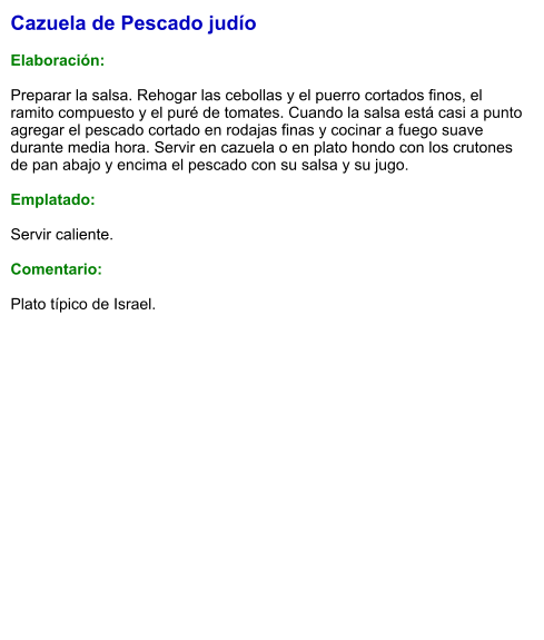 Cazuela de Pescado judío  Elaboración:  Preparar la salsa. Rehogar las cebollas y el puerro cortados finos, el ramito compuesto y el puré de tomates. Cuando la salsa está casi a punto agregar el pescado cortado en rodajas finas y cocinar a fuego suave durante media hora. Servir en cazuela o en plato hondo con los crutones de pan abajo y encima el pescado con su salsa y su jugo.  Emplatado:  Servir caliente.   Comentario:  Plato típico de Israel.
