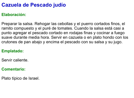 Cazuela de Pescado judío  Elaboración:  Preparar la salsa. Rehogar las cebollas y el puerro cortados finos, el ramito compuesto y el puré de tomates. Cuando la salsa está casi a punto agregar el pescado cortado en rodajas finas y cocinar a fuego suave durante media hora. Servir en cazuela o en plato hondo con los crutones de pan abajo y encima el pescado con su salsa y su jugo.  Emplatado:  Servir caliente.   Comentario:  Plato típico de Israel.