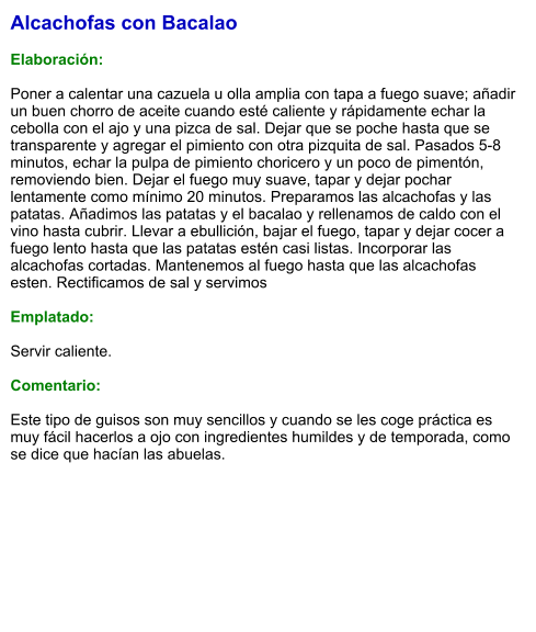 Alcachofas con Bacalao  Elaboración:  Poner a calentar una cazuela u olla amplia con tapa a fuego suave; añadir un buen chorro de aceite cuando esté caliente y rápidamente echar la cebolla con el ajo y una pizca de sal. Dejar que se poche hasta que se transparente y agregar el pimiento con otra pizquita de sal. Pasados 5-8 minutos, echar la pulpa de pimiento choricero y un poco de pimentón, removiendo bien. Dejar el fuego muy suave, tapar y dejar pochar lentamente como mínimo 20 minutos. Preparamos las alcachofas y las patatas. Añadimos las patatas y el bacalao y rellenamos de caldo con el vino hasta cubrir. Llevar a ebullición, bajar el fuego, tapar y dejar cocer a fuego lento hasta que las patatas estén casi listas. Incorporar las alcachofas cortadas. Mantenemos al fuego hasta que las alcachofas esten. Rectificamos de sal y servimos  Emplatado:  Servir caliente.   Comentario:  Este tipo de guisos son muy sencillos y cuando se les coge práctica es muy fácil hacerlos a ojo con ingredientes humildes y de temporada, como se dice que hacían las abuelas.