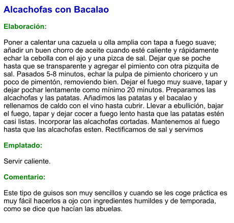 Alcachofas con Bacalao  Elaboración:  Poner a calentar una cazuela u olla amplia con tapa a fuego suave; añadir un buen chorro de aceite cuando esté caliente y rápidamente echar la cebolla con el ajo y una pizca de sal. Dejar que se poche hasta que se transparente y agregar el pimiento con otra pizquita de sal. Pasados 5-8 minutos, echar la pulpa de pimiento choricero y un poco de pimentón, removiendo bien. Dejar el fuego muy suave, tapar y dejar pochar lentamente como mínimo 20 minutos. Preparamos las alcachofas y las patatas. Añadimos las patatas y el bacalao y rellenamos de caldo con el vino hasta cubrir. Llevar a ebullición, bajar el fuego, tapar y dejar cocer a fuego lento hasta que las patatas estén casi listas. Incorporar las alcachofas cortadas. Mantenemos al fuego hasta que las alcachofas esten. Rectificamos de sal y servimos  Emplatado:  Servir caliente.   Comentario:  Este tipo de guisos son muy sencillos y cuando se les coge práctica es muy fácil hacerlos a ojo con ingredientes humildes y de temporada, como se dice que hacían las abuelas.