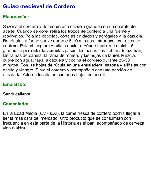 Guiso medieval de Cordero  Elaboración:  Sazona el cordero y dóralo en una cazuela grande con un chorrito de aceite. Cuando se dore, retira los trozos de cordero a una fuente y resérvalos. Pela las cebollas, córtalas en dados y agrégalas a la cazuela. Rehógalas a fuego suave durante 8-10 minutos. Introduce los trozos de cordero. Pela el jengibre y rállalo encima. Añade también la miel, 15 granos de pimienta, las ciruelas pasas, las pasas, las hebras de azafrán, las ramas de canela, la rama de romero y las hojas de laurel. Mezcla, cubre con agua, tapa la cazuela y cocina el cordero durante 25-30 minutos. Pon las hojas de rúcula en una ensaladera, sazona y alíñalas con aceite y vinagre. Sirve el cordero y acompáñalo con una porción de ensalada. Adorna los platos con unas hojas de perejil.  Emplatado:  Servir caliente.   Comentario:  En la Edad Media (s.V - s.XI), la carne fresca de cordero podría llegar a ser la más cara del mercado. Otro producto que se consumían con frecuencia en esta parte de la Historia es el pan, acompañado de cerveza, vino o sidra.