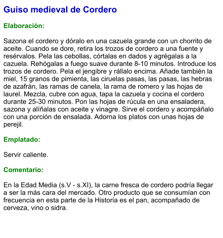 Guiso medieval de Cordero  Elaboración:  Sazona el cordero y dóralo en una cazuela grande con un chorrito de aceite. Cuando se dore, retira los trozos de cordero a una fuente y resérvalos. Pela las cebollas, córtalas en dados y agrégalas a la cazuela. Rehógalas a fuego suave durante 8-10 minutos. Introduce los trozos de cordero. Pela el jengibre y rállalo encima. Añade también la miel, 15 granos de pimienta, las ciruelas pasas, las pasas, las hebras de azafrán, las ramas de canela, la rama de romero y las hojas de laurel. Mezcla, cubre con agua, tapa la cazuela y cocina el cordero durante 25-30 minutos. Pon las hojas de rúcula en una ensaladera, sazona y alíñalas con aceite y vinagre. Sirve el cordero y acompáñalo con una porción de ensalada. Adorna los platos con unas hojas de perejil.  Emplatado:  Servir caliente.   Comentario:  En la Edad Media (s.V - s.XI), la carne fresca de cordero podría llegar a ser la más cara del mercado. Otro producto que se consumían con frecuencia en esta parte de la Historia es el pan, acompañado de cerveza, vino o sidra.