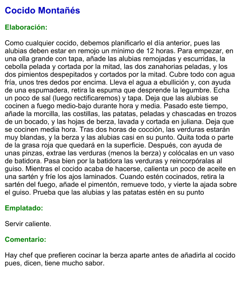Cocido Montañés  Elaboración:  Como cualquier cocido, debemos planificarlo el día anterior, pues las alubias deben estar en remojo un mínimo de 12 horas. Para empezar, en una olla grande con tapa, añade las alubias remojadas y escurridas, la cebolla pelada y cortada por la mitad, las dos zanahorias peladas, y los dos pimientos despepitados y cortados por la mitad. Cubre todo con agua fría, unos tres dedos por encima. Lleva el agua a ebullición y, con ayuda de una espumadera, retira la espuma que desprende la legumbre. Echa un poco de sal (luego rectificaremos) y tapa. Deja que las alubias se cocinen a fuego medio-bajo durante hora y media. Pasado este tiempo, añade la morcilla, las costillas, las patatas, peladas y chascadas en trozos de un bocado, y las hojas de berza, lavada y cortada en juliana. Deja que se cocinen media hora. Tras dos horas de cocción, las verduras estarán muy blandas, y la berza y las alubias casi en su punto. Quita toda o parte de la grasa roja que quedará en la superficie. Después, con ayuda de unas pinzas, extrae las verduras (menos la berza) y colócalas en un vaso de batidora. Pasa bien por la batidora las verduras y reincorpóralas al guiso. Mientras el cocido acaba de hacerse, calienta un poco de aceite en una sartén y fríe los ajos laminados. Cuando estén cocinados, retira la sartén del fuego, añade el pimentón, remueve todo, y vierte la ajada sobre el guiso. Prueba que las alubias y las patatas estén en su punto   Emplatado:  Servir caliente.   Comentario:  Hay chef que prefieren cocinar la berza aparte antes de añadirla al cocido pues, dicen, tiene mucho sabor.