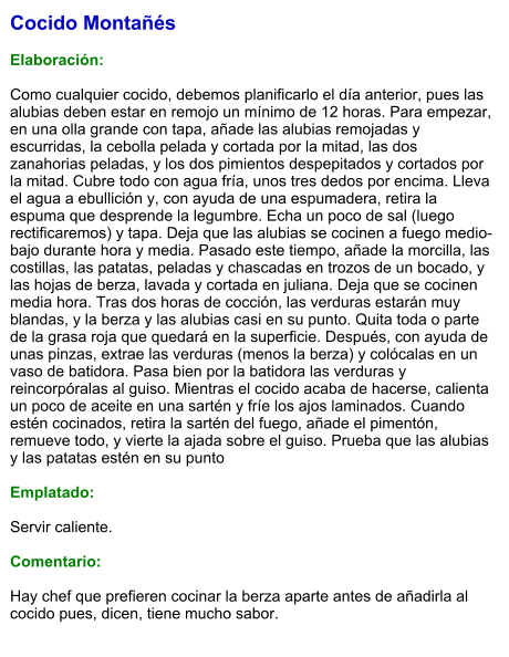 Cocido Montañés  Elaboración:  Como cualquier cocido, debemos planificarlo el día anterior, pues las alubias deben estar en remojo un mínimo de 12 horas. Para empezar, en una olla grande con tapa, añade las alubias remojadas y escurridas, la cebolla pelada y cortada por la mitad, las dos zanahorias peladas, y los dos pimientos despepitados y cortados por la mitad. Cubre todo con agua fría, unos tres dedos por encima. Lleva el agua a ebullición y, con ayuda de una espumadera, retira la espuma que desprende la legumbre. Echa un poco de sal (luego rectificaremos) y tapa. Deja que las alubias se cocinen a fuego medio-bajo durante hora y media. Pasado este tiempo, añade la morcilla, las costillas, las patatas, peladas y chascadas en trozos de un bocado, y las hojas de berza, lavada y cortada en juliana. Deja que se cocinen media hora. Tras dos horas de cocción, las verduras estarán muy blandas, y la berza y las alubias casi en su punto. Quita toda o parte de la grasa roja que quedará en la superficie. Después, con ayuda de unas pinzas, extrae las verduras (menos la berza) y colócalas en un vaso de batidora. Pasa bien por la batidora las verduras y reincorpóralas al guiso. Mientras el cocido acaba de hacerse, calienta un poco de aceite en una sartén y fríe los ajos laminados. Cuando estén cocinados, retira la sartén del fuego, añade el pimentón, remueve todo, y vierte la ajada sobre el guiso. Prueba que las alubias y las patatas estén en su punto   Emplatado:  Servir caliente.   Comentario:  Hay chef que prefieren cocinar la berza aparte antes de añadirla al cocido pues, dicen, tiene mucho sabor.