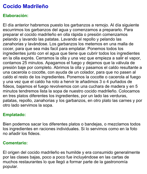 Cocido Madrileño  Elaboración:  El día anterior habremos puesto los garbanzos a remojo. Al día siguiente escurrimos los garbanzos del agua y comenzamos a prepararlo. Para preparar el cocido madrileño en olla rápida o presión comenzamos pelando y lavando las patatas. Lavando el repollo y pelando las zanahorias y lavándose. Los garbanzos los metemos en una malla de cocer, para que sea más facil para emplatar. Ponemos todos los ingredientes junto con el agua que tiene que cubrir todos los ingredientes en la olla exprés. Cerramos la olla y una vez que empieza a salir el vapor, contamos 25 minutos. Apagamos el fuego y dejamos que la válvula de presión baje por completo. Abrimos la olla y pasamos el caldo resultante a una cacerola o cocotte, con ayuda de un colador, para que no pasen al caldo el resto de los ingredientes. Ponemos la cocotte o cacerola al fuego y una vez que el caldo ha roto a hervir le añadimos 3 o 4 puñados de fideos, bajamos el fuego revolvemos con una cuchara de madera y en 5 minutos tendremos lista la sopa de nuestro cocido madrileño. Colocamos en tres platos diferentes los ingredientes, por un lado las verduras, patatas, repollo, zanahorias y los garbanzos, en otro plato las carnes y por otro lado servimos la sopa.  Emplatado:  Bien podemos sacar los diferentes platos o bandejas, o mezclamos todos los ingredientes en raciones individuales. Si lo servimos como en la foto no añadir los fideos.  Comentario:  El origen del cocido madrileño es humilde y era consumido generalmente por las clases bajas, poco a poco fue incluyéndose en las cartas de muchos restaurantes lo que llegó a formar parte de la gastronomía popular.