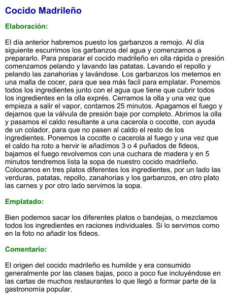 Cocido Madrileño  Elaboración:  El día anterior habremos puesto los garbanzos a remojo. Al día siguiente escurrimos los garbanzos del agua y comenzamos a prepararlo. Para preparar el cocido madrileño en olla rápida o presión comenzamos pelando y lavando las patatas. Lavando el repollo y pelando las zanahorias y lavándose. Los garbanzos los metemos en una malla de cocer, para que sea más facil para emplatar. Ponemos todos los ingredientes junto con el agua que tiene que cubrir todos los ingredientes en la olla exprés. Cerramos la olla y una vez que empieza a salir el vapor, contamos 25 minutos. Apagamos el fuego y dejamos que la válvula de presión baje por completo. Abrimos la olla y pasamos el caldo resultante a una cacerola o cocotte, con ayuda de un colador, para que no pasen al caldo el resto de los ingredientes. Ponemos la cocotte o cacerola al fuego y una vez que el caldo ha roto a hervir le añadimos 3 o 4 puñados de fideos, bajamos el fuego revolvemos con una cuchara de madera y en 5 minutos tendremos lista la sopa de nuestro cocido madrileño. Colocamos en tres platos diferentes los ingredientes, por un lado las verduras, patatas, repollo, zanahorias y los garbanzos, en otro plato las carnes y por otro lado servimos la sopa.  Emplatado:  Bien podemos sacar los diferentes platos o bandejas, o mezclamos todos los ingredientes en raciones individuales. Si lo servimos como en la foto no añadir los fideos.  Comentario:  El origen del cocido madrileño es humilde y era consumido generalmente por las clases bajas, poco a poco fue incluyéndose en las cartas de muchos restaurantes lo que llegó a formar parte de la gastronomía popular.