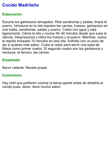Cocido Madrileño  Elaboración:  Escurre los garbanzos remojados. Pela zanahorias y patata; limpia el puerro. Introduce en la olla express las carnes, huesos, garbanzos en una malla, zanahorias, patata y puerro. Cubre con agua y sala ligeramente. Cierra la olla y cocina 35–40 minutos desde que suba la válvula. Despresuriza y retira los huesos y el puerro. Mientras, cuece el repollo troceado 15 minutos en otra olla. Sofríelo con un poco de ajo si quieres más sabor. Cuela el caldo para servir una sopa de fideos como primer vuelco. El segundo vuelco son los garbanzos y verduras; el tercero, las carnes.   Emplatado:  Servir caliente. Receta propia   Comentario:  Hay chef que prefieren cocinar la berza aparte antes de añadirla al cocido pues, dicen, tiene mucho sabor.