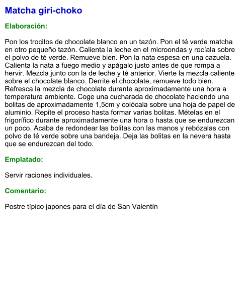 Matcha giri-choko  Elaboración:  Pon los trocitos de chocolate blanco en un tazón. Pon el té verde matcha en otro pequeño tazón. Calienta la leche en el microondas y rocíala sobre el polvo de té verde. Remueve bien. Pon la nata espesa en una cazuela. Calienta la nata a fuego medio y apágalo justo antes de que rompa a hervir. Mezcla junto con la de leche y té anterior. Vierte la mezcla caliente sobre el chocolate blanco. Derrite el chocolate, remueve todo bien. Refresca la mezcla de chocolate durante aproximadamente una hora a temperatura ambiente. Coge una cucharada de chocolate haciendo una bolitas de aproximadamente 1,5cm y colócala sobre una hoja de papel de aluminio. Repite el proceso hasta formar varias bolitas. Mételas en el frigorífico durante aproximadamente una hora o hasta que se endurezcan un poco. Acaba de redondear las bolitas con las manos y rebózalas con polvo de té verde sobre una bandeja. Deja las bolitas en la nevera hasta que se endurezcan del todo.  Emplatado:  Servir raciones individuales.  Comentario:  Postre típico japones para el día de San Valentín