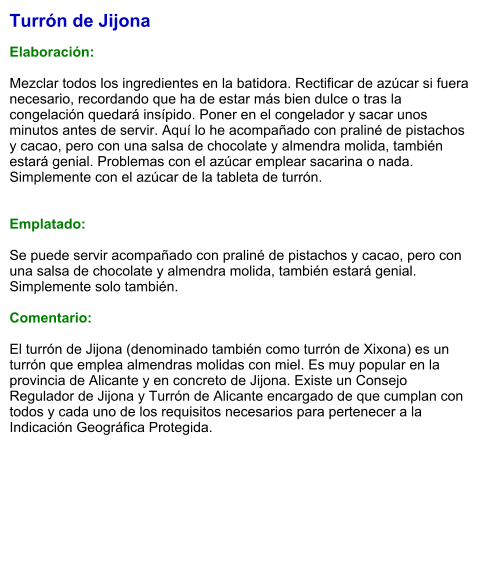 Turrón de Jijona  Elaboración:  Mezclar todos los ingredientes en la batidora. Rectificar de azúcar si fuera necesario, recordando que ha de estar más bien dulce o tras la congelación quedará insípido. Poner en el congelador y sacar unos minutos antes de servir. Aquí lo he acompañado con praliné de pistachos y cacao, pero con una salsa de chocolate y almendra molida, también estará genial. Problemas con el azúcar emplear sacarina o nada. Simplemente con el azúcar de la tableta de turrón.   Emplatado:  Se puede servir acompañado con praliné de pistachos y cacao, pero con una salsa de chocolate y almendra molida, también estará genial. Simplemente solo también.   Comentario:  El turrón de Jijona (denominado también como turrón de Xixona) es un turrón que emplea almendras molidas con miel. Es muy popular en la provincia de Alicante y en concreto de Jijona. Existe un Consejo Regulador de Jijona y Turrón de Alicante encargado de que cumplan con todos y cada uno de los requisitos necesarios para pertenecer a la Indicación Geográfica Protegida.