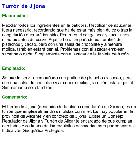 Turrón de Jijona  Elaboración:  Mezclar todos los ingredientes en la batidora. Rectificar de azúcar si fuera necesario, recordando que ha de estar más bien dulce o tras la congelación quedará insípido. Poner en el congelador y sacar unos minutos antes de servir. Aquí lo he acompañado con praliné de pistachos y cacao, pero con una salsa de chocolate y almendra molida, también estará genial. Problemas con el azúcar emplear sacarina o nada. Simplemente con el azúcar de la tableta de turrón.   Emplatado:  Se puede servir acompañado con praliné de pistachos y cacao, pero con una salsa de chocolate y almendra molida, también estará genial. Simplemente solo también.   Comentario:  El turrón de Jijona (denominado también como turrón de Xixona) es un turrón que emplea almendras molidas con miel. Es muy popular en la provincia de Alicante y en concreto de Jijona. Existe un Consejo Regulador de Jijona y Turrón de Alicante encargado de que cumplan con todos y cada uno de los requisitos necesarios para pertenecer a la Indicación Geográfica Protegida.
