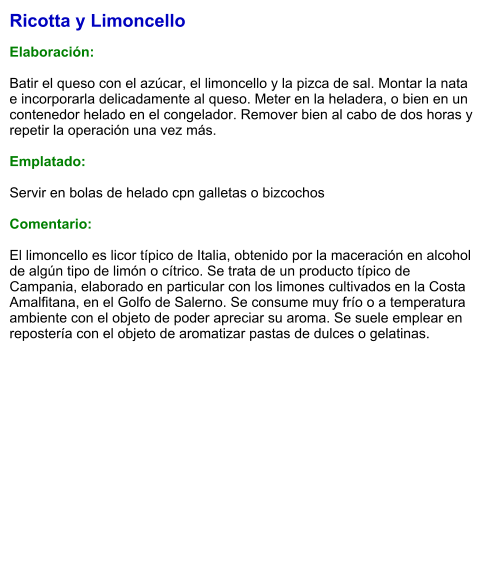 Ricotta y Limoncello  Elaboración:  Batir el queso con el azúcar, el limoncello y la pizca de sal. Montar la nata e incorporarla delicadamente al queso. Meter en la heladera, o bien en un contenedor helado en el congelador. Remover bien al cabo de dos horas y repetir la operación una vez más.  Emplatado:  Servir en bolas de helado cpn galletas o bizcochos  Comentario:  El limoncello es licor típico de Italia, obtenido por la maceración en alcohol de algún tipo de limón o cítrico. Se trata de un producto típico de Campania, elaborado en particular con los limones cultivados en la Costa Amalfitana, en el Golfo de Salerno. Se consume muy frío o a temperatura ambiente con el objeto de poder apreciar su aroma. Se suele emplear en repostería con el objeto de aromatizar pastas de dulces o gelatinas.