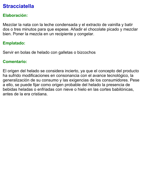 Stracciatella  Elaboración:  Mezclar la nata con la leche condensada y el extracto de vainilla y batir dos o tres minutos para que espese. Añadir el chocolate picado y mezclar bien. Poner la mezcla en un recipiente y congelar.  Emplatado:  Servir en bolas de helado con galletas o bizcochos  Comentario:  El origen del helado se considera incierto, ya que el concepto del producto ha sufrido modificaciones en consonancia con el avance tecnológico, la generalización de su consumo y las exigencias de los consumidores. Pese a ello, se puede fijar como origen probable del helado la presencia de bebidas heladas o enfriadas con nieve o hielo en las cortes babilónicas, antes de la era cristiana.