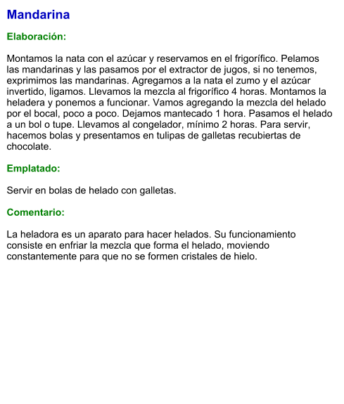 Mandarina  Elaboración:  Montamos la nata con el azúcar y reservamos en el frigorífico. Pelamos las mandarinas y las pasamos por el extractor de jugos, si no tenemos, exprimimos las mandarinas. Agregamos a la nata el zumo y el azúcar invertido, ligamos. Llevamos la mezcla al frigorífico 4 horas. Montamos la heladera y ponemos a funcionar. Vamos agregando la mezcla del helado por el bocal, poco a poco. Dejamos mantecado 1 hora. Pasamos el helado a un bol o tupe. Llevamos al congelador, mínimo 2 horas. Para servir, hacemos bolas y presentamos en tulipas de galletas recubiertas de chocolate.  Emplatado:  Servir en bolas de helado con galletas.   Comentario:  La heladora es un aparato para hacer helados. Su funcionamiento consiste en enfriar la mezcla que forma el helado, moviendo constantemente para que no se formen cristales de hielo.