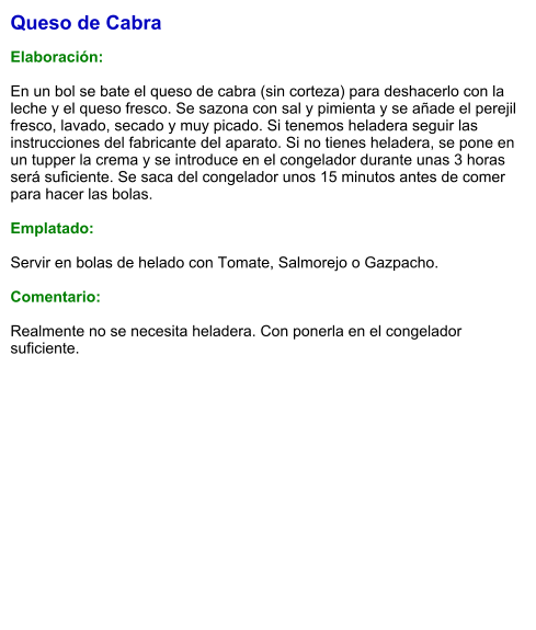 Queso de Cabra  Elaboración:  En un bol se bate el queso de cabra (sin corteza) para deshacerlo con la leche y el queso fresco. Se sazona con sal y pimienta y se añade el perejil fresco, lavado, secado y muy picado. Si tenemos heladera seguir las instrucciones del fabricante del aparato. Si no tienes heladera, se pone en un tupper la crema y se introduce en el congelador durante unas 3 horas será suficiente. Se saca del congelador unos 15 minutos antes de comer para hacer las bolas.  Emplatado:  Servir en bolas de helado con Tomate, Salmorejo o Gazpacho.  Comentario:  Realmente no se necesita heladera. Con ponerla en el congelador suficiente.
