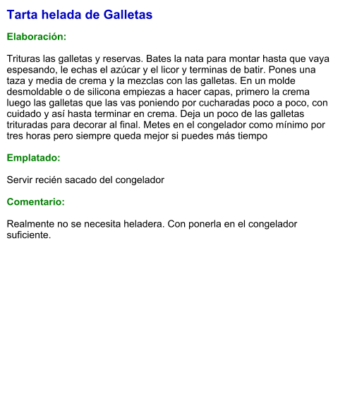 Tarta helada de Galletas  Elaboración:  Trituras las galletas y reservas. Bates la nata para montar hasta que vaya espesando, le echas el azúcar y el licor y terminas de batir. Pones una taza y media de crema y la mezclas con las galletas. En un molde desmoldable o de silicona empiezas a hacer capas, primero la crema luego las galletas que las vas poniendo por cucharadas poco a poco, con cuidado y así hasta terminar en crema. Deja un poco de las galletas trituradas para decorar al final. Metes en el congelador como mínimo por tres horas pero siempre queda mejor si puedes más tiempo  Emplatado:  Servir recién sacado del congelador  Comentario:  Realmente no se necesita heladera. Con ponerla en el congelador suficiente.
