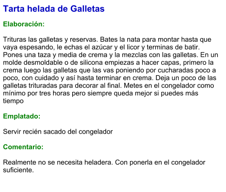 Tarta helada de Galletas  Elaboración:  Trituras las galletas y reservas. Bates la nata para montar hasta que vaya espesando, le echas el azúcar y el licor y terminas de batir. Pones una taza y media de crema y la mezclas con las galletas. En un molde desmoldable o de silicona empiezas a hacer capas, primero la crema luego las galletas que las vas poniendo por cucharadas poco a poco, con cuidado y así hasta terminar en crema. Deja un poco de las galletas trituradas para decorar al final. Metes en el congelador como mínimo por tres horas pero siempre queda mejor si puedes más tiempo  Emplatado:  Servir recién sacado del congelador  Comentario:  Realmente no se necesita heladera. Con ponerla en el congelador suficiente.