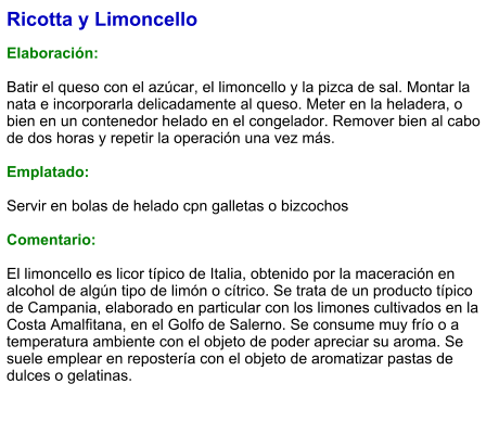 Ricotta y Limoncello  Elaboración:  Batir el queso con el azúcar, el limoncello y la pizca de sal. Montar la nata e incorporarla delicadamente al queso. Meter en la heladera, o bien en un contenedor helado en el congelador. Remover bien al cabo de dos horas y repetir la operación una vez más.  Emplatado:  Servir en bolas de helado cpn galletas o bizcochos  Comentario:  El limoncello es licor típico de Italia, obtenido por la maceración en alcohol de algún tipo de limón o cítrico. Se trata de un producto típico de Campania, elaborado en particular con los limones cultivados en la Costa Amalfitana, en el Golfo de Salerno. Se consume muy frío o a temperatura ambiente con el objeto de poder apreciar su aroma. Se suele emplear en repostería con el objeto de aromatizar pastas de dulces o gelatinas.