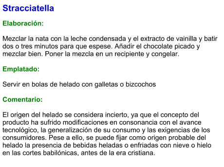 Stracciatella  Elaboración:  Mezclar la nata con la leche condensada y el extracto de vainilla y batir dos o tres minutos para que espese. Añadir el chocolate picado y mezclar bien. Poner la mezcla en un recipiente y congelar.  Emplatado:  Servir en bolas de helado con galletas o bizcochos  Comentario:  El origen del helado se considera incierto, ya que el concepto del producto ha sufrido modificaciones en consonancia con el avance tecnológico, la generalización de su consumo y las exigencias de los consumidores. Pese a ello, se puede fijar como origen probable del helado la presencia de bebidas heladas o enfriadas con nieve o hielo en las cortes babilónicas, antes de la era cristiana.