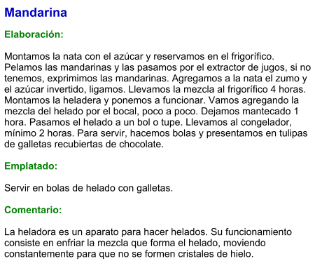 Mandarina  Elaboración:  Montamos la nata con el azúcar y reservamos en el frigorífico. Pelamos las mandarinas y las pasamos por el extractor de jugos, si no tenemos, exprimimos las mandarinas. Agregamos a la nata el zumo y el azúcar invertido, ligamos. Llevamos la mezcla al frigorífico 4 horas. Montamos la heladera y ponemos a funcionar. Vamos agregando la mezcla del helado por el bocal, poco a poco. Dejamos mantecado 1 hora. Pasamos el helado a un bol o tupe. Llevamos al congelador, mínimo 2 horas. Para servir, hacemos bolas y presentamos en tulipas de galletas recubiertas de chocolate.  Emplatado:  Servir en bolas de helado con galletas.   Comentario:  La heladora es un aparato para hacer helados. Su funcionamiento consiste en enfriar la mezcla que forma el helado, moviendo constantemente para que no se formen cristales de hielo.