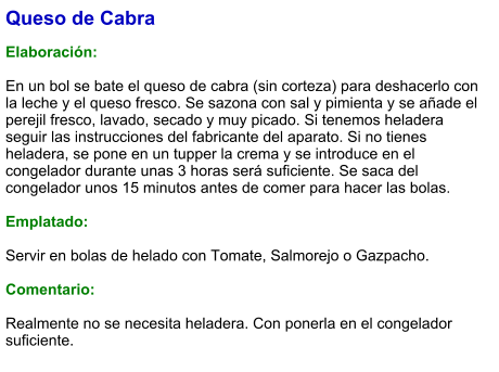 Queso de Cabra  Elaboración:  En un bol se bate el queso de cabra (sin corteza) para deshacerlo con la leche y el queso fresco. Se sazona con sal y pimienta y se añade el perejil fresco, lavado, secado y muy picado. Si tenemos heladera seguir las instrucciones del fabricante del aparato. Si no tienes heladera, se pone en un tupper la crema y se introduce en el congelador durante unas 3 horas será suficiente. Se saca del congelador unos 15 minutos antes de comer para hacer las bolas.  Emplatado:  Servir en bolas de helado con Tomate, Salmorejo o Gazpacho.  Comentario:  Realmente no se necesita heladera. Con ponerla en el congelador suficiente.