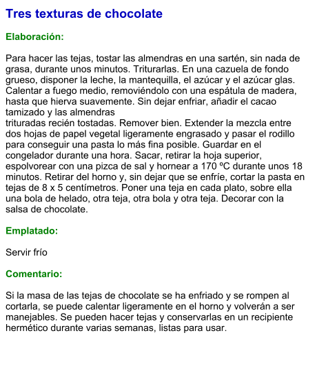 Tres texturas de chocolate  Elaboración:  Para hacer las tejas, tostar las almendras en una sartén, sin nada de grasa, durante unos minutos. Triturarlas. En una cazuela de fondo grueso, disponer la leche, la mantequilla, el azúcar y el azúcar glas. Calentar a fuego medio, removiéndolo con una espátula de madera, hasta que hierva suavemente. Sin dejar enfriar, añadir el cacao tamizado y las almendras trituradas recién tostadas. Remover bien. Extender la mezcla entre dos hojas de papel vegetal ligeramente engrasado y pasar el rodillo para conseguir una pasta lo más fina posible. Guardar en el congelador durante una hora. Sacar, retirar la hoja superior, espolvorear con una pizca de sal y hornear a 170 ºC durante unos 18 minutos. Retirar del horno y, sin dejar que se enfríe, cortar la pasta en tejas de 8 x 5 centímetros. Poner una teja en cada plato, sobre ella una bola de helado, otra teja, otra bola y otra teja. Decorar con la salsa de chocolate.  Emplatado:  Servir frío  Comentario:  Si la masa de las tejas de chocolate se ha enfriado y se rompen al cortarla, se puede calentar ligeramente en el horno y volverán a ser manejables. Se pueden hacer tejas y conservarlas en un recipiente hermético durante varias semanas, listas para usar.