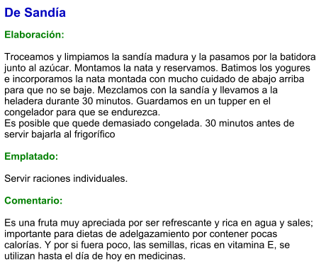 De Sandía  Elaboración:  Troceamos y limpiamos la sandía madura y la pasamos por la batidora junto al azúcar. Montamos la nata y reservamos. Batimos los yogures e incorporamos la nata montada con mucho cuidado de abajo arriba para que no se baje. Mezclamos con la sandía y llevamos a la heladera durante 30 minutos. Guardamos en un tupper en el congelador para que se endurezca. Es posible que quede demasiado congelada. 30 minutos antes de servir bajarla al frigorífico  Emplatado:  Servir raciones individuales.  Comentario:  Es una fruta muy apreciada por ser refrescante y rica en agua y sales; importante para dietas de adelgazamiento por contener pocas calorías. Y por si fuera poco, las semillas, ricas en vitamina E, se utilizan hasta el día de hoy en medicinas.