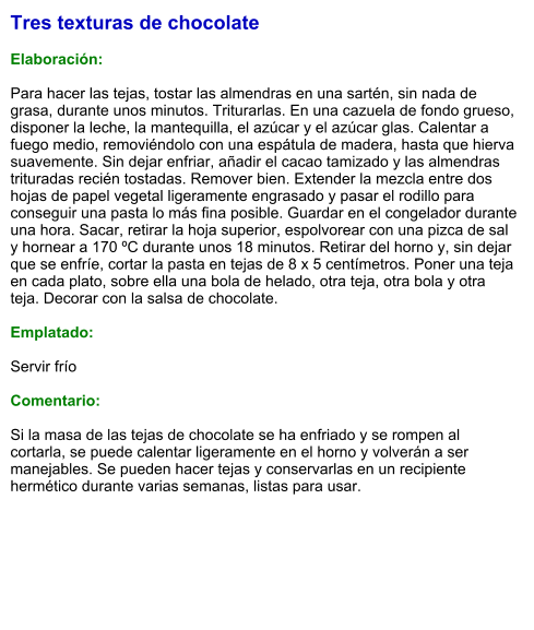 Tres texturas de chocolate  Elaboración:  Para hacer las tejas, tostar las almendras en una sartén, sin nada de grasa, durante unos minutos. Triturarlas. En una cazuela de fondo grueso, disponer la leche, la mantequilla, el azúcar y el azúcar glas. Calentar a fuego medio, removiéndolo con una espátula de madera, hasta que hierva suavemente. Sin dejar enfriar, añadir el cacao tamizado y las almendras trituradas recién tostadas. Remover bien. Extender la mezcla entre dos hojas de papel vegetal ligeramente engrasado y pasar el rodillo para conseguir una pasta lo más fina posible. Guardar en el congelador durante una hora. Sacar, retirar la hoja superior, espolvorear con una pizca de sal y hornear a 170 ºC durante unos 18 minutos. Retirar del horno y, sin dejar que se enfríe, cortar la pasta en tejas de 8 x 5 centímetros. Poner una teja en cada plato, sobre ella una bola de helado, otra teja, otra bola y otra teja. Decorar con la salsa de chocolate.  Emplatado:  Servir frío  Comentario:  Si la masa de las tejas de chocolate se ha enfriado y se rompen al cortarla, se puede calentar ligeramente en el horno y volverán a ser manejables. Se pueden hacer tejas y conservarlas en un recipiente hermético durante varias semanas, listas para usar.