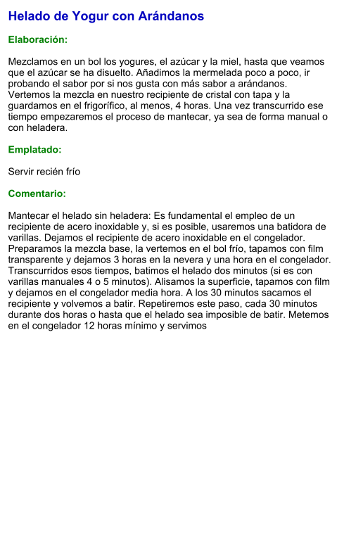 Helado de Yogur con Arándanos  Elaboración:  Mezclamos en un bol los yogures, el azúcar y la miel, hasta que veamos que el azúcar se ha disuelto. Añadimos la mermelada poco a poco, ir probando el sabor por si nos gusta con más sabor a arándanos. Vertemos la mezcla en nuestro recipiente de cristal con tapa y la guardamos en el frigorífico, al menos, 4 horas. Una vez transcurrido ese tiempo empezaremos el proceso de mantecar, ya sea de forma manual o con heladera.   Emplatado:  Servir recién frío  Comentario:  Mantecar el helado sin heladera: Es fundamental el empleo de un recipiente de acero inoxidable y, si es posible, usaremos una batidora de varillas. Dejamos el recipiente de acero inoxidable en el congelador. Preparamos la mezcla base, la vertemos en el bol frío, tapamos con film transparente y dejamos 3 horas en la nevera y una hora en el congelador. Transcurridos esos tiempos, batimos el helado dos minutos (si es con varillas manuales 4 o 5 minutos). Alisamos la superficie, tapamos con film y dejamos en el congelador media hora. A los 30 minutos sacamos el recipiente y volvemos a batir. Repetiremos este paso, cada 30 minutos durante dos horas o hasta que el helado sea imposible de batir. Metemos en el congelador 12 horas mínimo y servimos