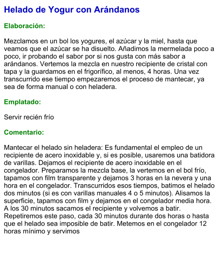 Helado de Yogur con Arándanos  Elaboración:  Mezclamos en un bol los yogures, el azúcar y la miel, hasta que veamos que el azúcar se ha disuelto. Añadimos la mermelada poco a poco, ir probando el sabor por si nos gusta con más sabor a arándanos. Vertemos la mezcla en nuestro recipiente de cristal con tapa y la guardamos en el frigorífico, al menos, 4 horas. Una vez transcurrido ese tiempo empezaremos el proceso de mantecar, ya sea de forma manual o con heladera.   Emplatado:  Servir recién frío  Comentario:  Mantecar el helado sin heladera: Es fundamental el empleo de un recipiente de acero inoxidable y, si es posible, usaremos una batidora de varillas. Dejamos el recipiente de acero inoxidable en el congelador. Preparamos la mezcla base, la vertemos en el bol frío, tapamos con film transparente y dejamos 3 horas en la nevera y una hora en el congelador. Transcurridos esos tiempos, batimos el helado dos minutos (si es con varillas manuales 4 o 5 minutos). Alisamos la superficie, tapamos con film y dejamos en el congelador media hora. A los 30 minutos sacamos el recipiente y volvemos a batir. Repetiremos este paso, cada 30 minutos durante dos horas o hasta que el helado sea imposible de batir. Metemos en el congelador 12 horas mínimo y servimos