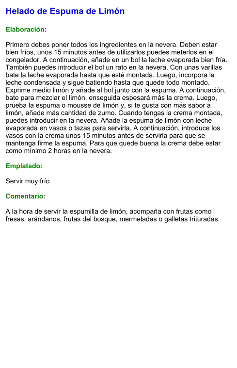 Helado de Espuma de Limón  Elaboración:  Primero debes poner todos los ingredientes en la nevera. Deben estar bien fríos, unos 15 minutos antes de utilizarlos puedes meterlos en el congelador. A continuación, añade en un bol la leche evaporada bien fría. También puedes introducir el bol un rato en la nevera. Con unas varillas bate la leche evaporada hasta que esté montada. Luego, incorpora la leche condensada y sigue batiendo hasta que quede todo montado. Exprime medio limón y añade al bol junto con la espuma. A continuación, bate para mezclar el limón, enseguida espesará más la crema. Luego, prueba la espuma o mousse de limón y, si te gusta con más sabor a limón, añade más cantidad de zumo. Cuando tengas la crema montada, puedes introducir en la nevera. Añade la espuma de limón con leche evaporada en vasos o tazas para servirla. A continuación, introduce los vasos con la crema unos 15 minutos antes de servirla para que se mantenga firme la espuma. Para que quede buena la crema debe estar como mínimo 2 horas en la nevera.  Emplatado:  Servir muy frío  Comentario:  A la hora de servir la espumilla de limón, acompaña con frutas como fresas, arándanos, frutas del bosque, mermeladas o galletas trituradas.