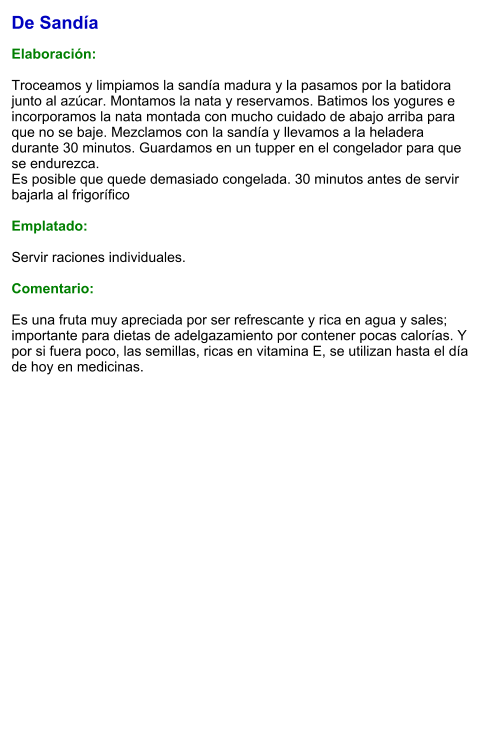 De Sandía  Elaboración:  Troceamos y limpiamos la sandía madura y la pasamos por la batidora junto al azúcar. Montamos la nata y reservamos. Batimos los yogures e incorporamos la nata montada con mucho cuidado de abajo arriba para que no se baje. Mezclamos con la sandía y llevamos a la heladera durante 30 minutos. Guardamos en un tupper en el congelador para que se endurezca. Es posible que quede demasiado congelada. 30 minutos antes de servir bajarla al frigorífico  Emplatado:  Servir raciones individuales.  Comentario:  Es una fruta muy apreciada por ser refrescante y rica en agua y sales; importante para dietas de adelgazamiento por contener pocas calorías. Y por si fuera poco, las semillas, ricas en vitamina E, se utilizan hasta el día de hoy en medicinas.