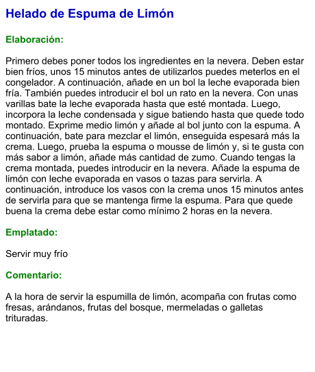 Helado de Espuma de Limón  Elaboración:  Primero debes poner todos los ingredientes en la nevera. Deben estar bien fríos, unos 15 minutos antes de utilizarlos puedes meterlos en el congelador. A continuación, añade en un bol la leche evaporada bien fría. También puedes introducir el bol un rato en la nevera. Con unas varillas bate la leche evaporada hasta que esté montada. Luego, incorpora la leche condensada y sigue batiendo hasta que quede todo montado. Exprime medio limón y añade al bol junto con la espuma. A continuación, bate para mezclar el limón, enseguida espesará más la crema. Luego, prueba la espuma o mousse de limón y, si te gusta con más sabor a limón, añade más cantidad de zumo. Cuando tengas la crema montada, puedes introducir en la nevera. Añade la espuma de limón con leche evaporada en vasos o tazas para servirla. A continuación, introduce los vasos con la crema unos 15 minutos antes de servirla para que se mantenga firme la espuma. Para que quede buena la crema debe estar como mínimo 2 horas en la nevera.  Emplatado:  Servir muy frío  Comentario:  A la hora de servir la espumilla de limón, acompaña con frutas como fresas, arándanos, frutas del bosque, mermeladas o galletas trituradas.