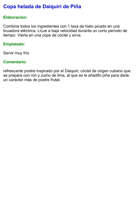 Copa helada de Daiquiri de Piña  Elaboración:  Combine todos los ingredientes con 1 taza de hielo picado en una licuadora eléctrica. Licue a baja velocidad durante un corto período de tiempo. Vierta en una copa de cóctel y sirva.  Emplatado:  Servir muy frío  Comentario:  refrescante postre inspirado por el Daiquiri, cóctel de origen cubano que se prepara con ron y zumo de lima, al que se le añadifo piña para darle un carácter más de postre frutal.