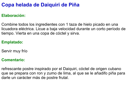 Copa helada de Daiquiri de Piña  Elaboración:  Combine todos los ingredientes con 1 taza de hielo picado en una licuadora eléctrica. Licue a baja velocidad durante un corto período de tiempo. Vierta en una copa de cóctel y sirva.  Emplatado:  Servir muy frío  Comentario:  refrescante postre inspirado por el Daiquiri, cóctel de origen cubano que se prepara con ron y zumo de lima, al que se le añadifo piña para darle un carácter más de postre frutal.