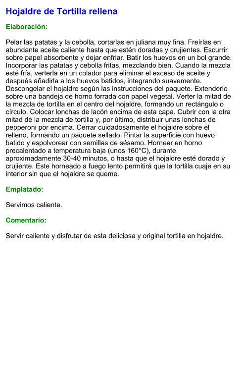 Hojaldre de Tortilla rellena  Elaboración:  Pelar las patatas y la cebolla, cortarlas en juliana muy fina. Freírlas en abundante aceite caliente hasta que estén doradas y crujientes. Escurrir sobre papel absorbente y dejar enfriar. Batir los huevos en un bol grande. Incorporar las patatas y cebolla fritas, mezclando bien. Cuando la mezcla esté fría, verterla en un colador para eliminar el exceso de aceite y después añadirla a los huevos batidos, integrando suavemente. Descongelar el hojaldre según las instrucciones del paquete. Extenderlo sobre una bandeja de horno forrada con papel vegetal. Verter la mitad de la mezcla de tortilla en el centro del hojaldre, formando un rectángulo o círculo. Colocar lonchas de lacón encima de esta capa. Cubrir con la otra mitad de la mezcla de tortilla y, por último, distribuir unas lonchas de pepperoni por encima. Cerrar cuidadosamente el hojaldre sobre el relleno, formando un paquete sellado. Pintar la superficie con huevo batido y espolvorear con semillas de sésamo. Hornear en horno precalentado a temperatura baja (unos 160°C), durante aproximadamente 30-40 minutos, o hasta que el hojaldre esté dorado y crujiente. Este horneado a fuego lento permitirá que la tortilla cuaje en su interior sin que el hojaldre se queme.  Emplatado:  Servimos caliente.  Comentario:  Servir caliente y disfrutar de esta deliciosa y original tortilla en hojaldre.