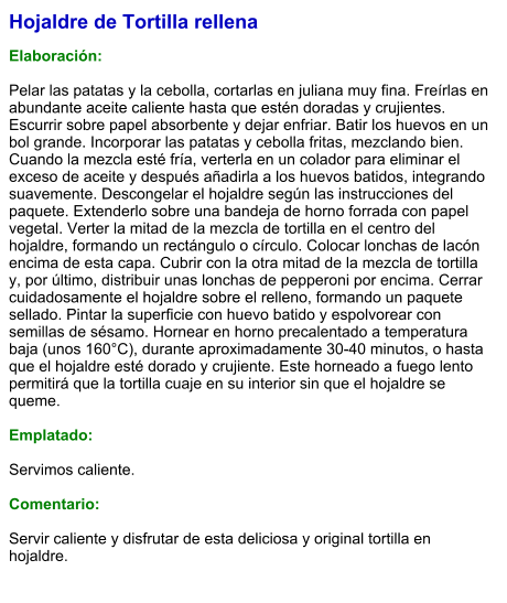 Hojaldre de Tortilla rellena  Elaboración:  Pelar las patatas y la cebolla, cortarlas en juliana muy fina. Freírlas en abundante aceite caliente hasta que estén doradas y crujientes. Escurrir sobre papel absorbente y dejar enfriar. Batir los huevos en un bol grande. Incorporar las patatas y cebolla fritas, mezclando bien. Cuando la mezcla esté fría, verterla en un colador para eliminar el exceso de aceite y después añadirla a los huevos batidos, integrando suavemente. Descongelar el hojaldre según las instrucciones del paquete. Extenderlo sobre una bandeja de horno forrada con papel vegetal. Verter la mitad de la mezcla de tortilla en el centro del hojaldre, formando un rectángulo o círculo. Colocar lonchas de lacón encima de esta capa. Cubrir con la otra mitad de la mezcla de tortilla y, por último, distribuir unas lonchas de pepperoni por encima. Cerrar cuidadosamente el hojaldre sobre el relleno, formando un paquete sellado. Pintar la superficie con huevo batido y espolvorear con semillas de sésamo. Hornear en horno precalentado a temperatura baja (unos 160°C), durante aproximadamente 30-40 minutos, o hasta que el hojaldre esté dorado y crujiente. Este horneado a fuego lento permitirá que la tortilla cuaje en su interior sin que el hojaldre se queme.  Emplatado:  Servimos caliente.  Comentario:  Servir caliente y disfrutar de esta deliciosa y original tortilla en hojaldre.