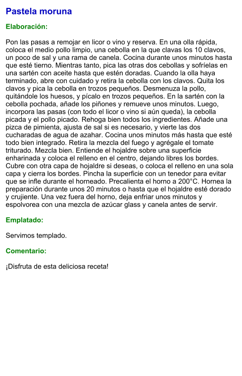 Pastela moruna  Elaboración:  Pon las pasas a remojar en licor o vino y reserva. En una olla rápida, coloca el medio pollo limpio, una cebolla en la que clavas los 10 clavos, un poco de sal y una rama de canela. Cocina durante unos minutos hasta que esté tierno. Mientras tanto, pica las otras dos cebollas y sofríelas en una sartén con aceite hasta que estén doradas. Cuando la olla haya terminado, abre con cuidado y retira la cebolla con los clavos. Quita los clavos y pica la cebolla en trozos pequeños. Desmenuza la pollo, quitándole los huesos, y pícalo en trozos pequeños. En la sartén con la cebolla pochada, añade los piñones y remueve unos minutos. Luego, incorpora las pasas (con todo el licor o vino si aún queda), la cebolla picada y el pollo picado. Rehoga bien todos los ingredientes. Añade una pizca de pimienta, ajusta de sal si es necesario, y vierte las dos cucharadas de agua de azahar. Cocina unos minutos más hasta que esté todo bien integrado. Retira la mezcla del fuego y agrégale el tomate triturado. Mezcla bien. Entiende el hojaldre sobre una superficie enharinada y coloca el relleno en el centro, dejando libres los bordes. Cubre con otra capa de hojaldre si deseas, o coloca el relleno en una sola capa y cierra los bordes. Pincha la superficie con un tenedor para evitar que se infle durante el horneado. Precalienta el horno a 200°C. Hornea la preparación durante unos 20 minutos o hasta que el hojaldre esté dorado y crujiente. Una vez fuera del horno, deja enfriar unos minutos y espolvorea con una mezcla de azúcar glass y canela antes de servir.  Emplatado:  Servimos templado.  Comentario:  ¡Disfruta de esta deliciosa receta!