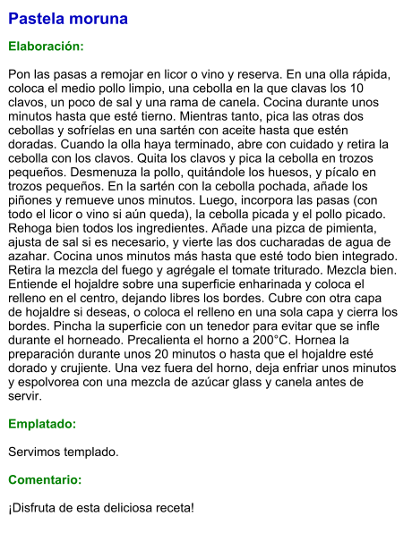 Pastela moruna  Elaboración:  Pon las pasas a remojar en licor o vino y reserva. En una olla rápida, coloca el medio pollo limpio, una cebolla en la que clavas los 10 clavos, un poco de sal y una rama de canela. Cocina durante unos minutos hasta que esté tierno. Mientras tanto, pica las otras dos cebollas y sofríelas en una sartén con aceite hasta que estén doradas. Cuando la olla haya terminado, abre con cuidado y retira la cebolla con los clavos. Quita los clavos y pica la cebolla en trozos pequeños. Desmenuza la pollo, quitándole los huesos, y pícalo en trozos pequeños. En la sartén con la cebolla pochada, añade los piñones y remueve unos minutos. Luego, incorpora las pasas (con todo el licor o vino si aún queda), la cebolla picada y el pollo picado. Rehoga bien todos los ingredientes. Añade una pizca de pimienta, ajusta de sal si es necesario, y vierte las dos cucharadas de agua de azahar. Cocina unos minutos más hasta que esté todo bien integrado. Retira la mezcla del fuego y agrégale el tomate triturado. Mezcla bien. Entiende el hojaldre sobre una superficie enharinada y coloca el relleno en el centro, dejando libres los bordes. Cubre con otra capa de hojaldre si deseas, o coloca el relleno en una sola capa y cierra los bordes. Pincha la superficie con un tenedor para evitar que se infle durante el horneado. Precalienta el horno a 200°C. Hornea la preparación durante unos 20 minutos o hasta que el hojaldre esté dorado y crujiente. Una vez fuera del horno, deja enfriar unos minutos y espolvorea con una mezcla de azúcar glass y canela antes de servir.  Emplatado:  Servimos templado.  Comentario:  ¡Disfruta de esta deliciosa receta!