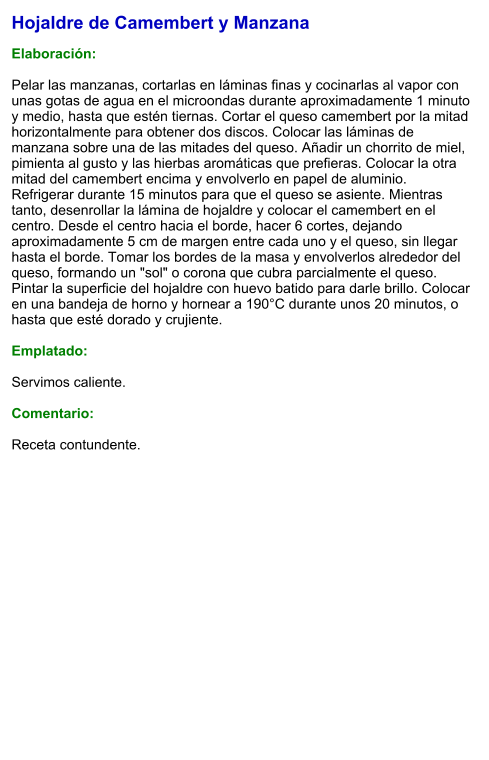 Hojaldre de Camembert y Manzana  Elaboración:  Pelar las manzanas, cortarlas en láminas finas y cocinarlas al vapor con unas gotas de agua en el microondas durante aproximadamente 1 minuto y medio, hasta que estén tiernas. Cortar el queso camembert por la mitad horizontalmente para obtener dos discos. Colocar las láminas de manzana sobre una de las mitades del queso. Añadir un chorrito de miel, pimienta al gusto y las hierbas aromáticas que prefieras. Colocar la otra mitad del camembert encima y envolverlo en papel de aluminio. Refrigerar durante 15 minutos para que el queso se asiente. Mientras tanto, desenrollar la lámina de hojaldre y colocar el camembert en el centro. Desde el centro hacia el borde, hacer 6 cortes, dejando aproximadamente 5 cm de margen entre cada uno y el queso, sin llegar hasta el borde. Tomar los bordes de la masa y envolverlos alrededor del queso, formando un "sol" o corona que cubra parcialmente el queso. Pintar la superficie del hojaldre con huevo batido para darle brillo. Colocar en una bandeja de horno y hornear a 190°C durante unos 20 minutos, o hasta que esté dorado y crujiente.  Emplatado:  Servimos caliente.  Comentario:  Receta contundente.